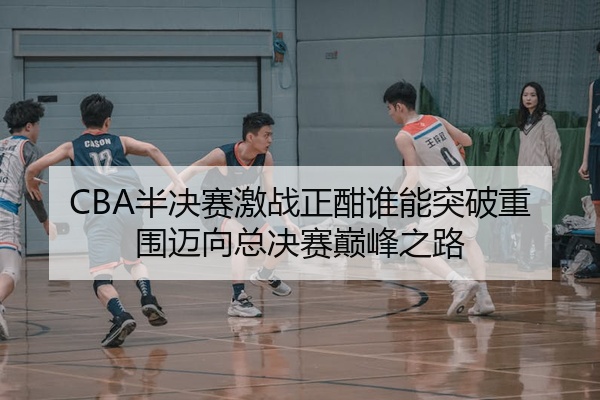CBA半决赛激战正酣谁能突破重围迈向总决赛巅峰之路