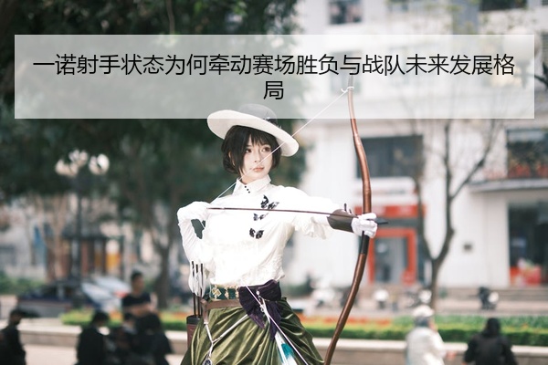 一诺射手状态为何牵动赛场胜负与战队未来发展格局