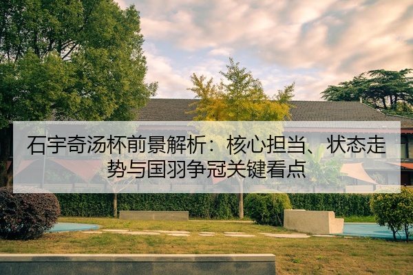 石宇奇汤杯前景解析：核心担当、状态走势与国羽争冠关键看点