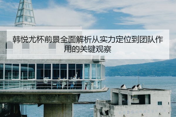 韩悦尤杯前景全面解析从实力定位到团队作用的关键观察