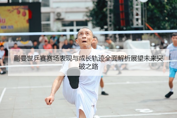 蒯曼世乒赛赛场表现与成长轨迹全面解析展望未来突破之路